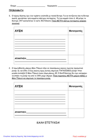 Όνομα: _________________________ Ημερομηνία: ________________
ΠΡΟΒΛΗΜΑΤΑ
1. Ο κύριος Κώστας έχει ένα τεράστιο οικόπεδο με πολλά δέντρα. Για να ποτίζονται όλα τα δέντρα
σωστά, χρειάστηκε τρία κομμάτια λάστιχου ποτίσματος. Το ένα κομμάτι ήταν 6, 48 μέτρα, το
δεύτερο 347 εκατοστά και το τρίτο 50,5 δέκατα. Πόσα ΜΕΤΡΑ λάστιχο ποτίσματος αγόρασε
συνολικά;
ΛΥΣΗ Μετατροπές
______________________________________________
______________________________________________
______________________________________________
______________________________________________
______________________________________________
______________________________________________
ΑΠΑΝΤΗΣΗ:____________________________________
_______________________________________________
2. Ο πρωταθλητής μήκους Μάικ Πάουελ πήγε σε παγκόσμιους αγώνες έχοντας προσωπικό
ρεκόρ 7μ. και 69εκ. Στους αγώνες όμως αυτούς σημείωσε ΠΑΓΚΟΣΜΙΟ ρεκόρ! Ήταν
μεγάλη έκπληξη! Ο Μάικ Πάουελ έκανε άλμα μήκους 89, 5 δεκ!!!! Κανένας δεν έχει καταφέρει
να σπάσει το ρεκόρ του από το 1991 μέχρι σήμερα. Πόσα παραπάνω ΜΕΤΡΑ μακριά πήδηξε ο
Μάικ Πάουελ και σημείωσε το παγκόσμιο ρεκόρ;
ΛΥΣΗ Μετατροπές
______________________________________________
______________________________________________
______________________________________________
______________________________________________
______________________________________________
ΑΠΑΝΤΗΣΗ:____________________________________
_______________________________________________
ΚΑΛΗ ΕΠΙΤΥΧΙΑ!
Πηγή: e-selides.grΕπιμέλεια: Χρήστος Χαρμπής http://xristx.blogspot.gr σελ.34
 