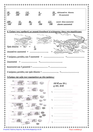 10 103 1 0 6 18 deδεκαπέντε δέκατα
10 100 100 10 10 56 εκατοστά
109 53 86 45 123 εκατό δέκα εκατοστά
100 100 10 100 100 είκοσι εκατοστά
4. Γράφω τους αριθμούς με μορφή δεκαδικού ή κλάσματος όπως στο παράδειγμα:
Τρία δέκατα = 0,3 = 3
10
Δεκαπέντε εκατοστά = …………………….. = ………………..
5 ακέραιες μονάδες και 5 εκατοστά = ………………………. =……………………
2εκατοστά = …………………. =………………………….
6εκατοστά και 5 χιλιοστά = ………………… = …………………..
4 ακέραιες μονάδες και τρία δέκατα = ………………….. =…………………….
5.Γράφω την αξία των νομισμάτων με δύο τρόπους:
105 € και 50 λ.
ή 105, 50 €
Πηγή: e-selides.grΕπιμέλεια: Χρήστος Χαρμπής http://xristx.blogspot.gr σελ.36
 