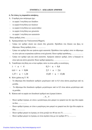 ΕΝΟΤΗΤΑ 3 – ΔΕΚΑΔΙΚΟΙ ΑΡΙΘΜΟΙ
---------------------------------------------------------------
Α. Να λύσεις τις παρακάτω ασκήσεις.
1. Ο αριθμός που σκέφτομαι έχει:
- το ψηφίο 3 στη θέση των δεκάδων
- το ψηφίο 0 στη θέση των δεκάτων
- το ψηφίο 6 στη θέση των εκατοντάδων
- το ψηφίο 4 στη θέση των χιλιοστών
- το ψηφίο 1 στη θέση των εκατοστών
Ποιος αριθμός είναι; …………………..
2. Χρησιμοποίησε την Υπολογιστική Μηχανή
- Γράψε τον αριθμό είκοσι και είκοσι δύο χιλιοστά. Πρόσθεσε ένα δέκατο και βρες το
άθροισμα. Ποιος αριθμός είναι; ……………
- Γράψε τον αριθμό δύο και τριάντα οχτώ εκατοστά. Πρόσθεσε έναν αριθμό, ώστε το άθροισμα
να γίνει τρία και τετρακόσια ογδόντα εννιά χιλιοστά. Ποιον αριθμό πρόσθεσες; ………………
- Γράψε τον αριθμό τρία και επτά εκατοστά. Αφαίρεσε κάποιον αριθμό, ώστε η διαφορά να
είναι τρία και πέντε χιλιοστά. Ποιον αριθμό αφαίρεσες; ……………………
3. Τοποθέτησε στη θέση του α έναν αριθμό, ώστε να είναι ορθές οι ανισότητες.
3 < α < 4 0,3 < α < 0,4
0,03 < α < 0,04 2,5 < α < 2,6
1,37 < α < 1,38 13,05 < α < 13,06
4. Κάνε χρήση της Υ. Μ.
- Το άθροισμα δύο δεκαδικών αριθμών μικρότερων από το 0,5 είναι πάντα μικρότερο από τη
μονάδα.
- Το άθροισμα δύο δεκαδικών αριθμών μεγαλύτερων από το 0,5 είναι πάντα μεγαλύτερο από
τη μονάδα.
5. Κάποια από τα ψηφία του δεκαδικού αριθμού που έγραψα λείπουν.
…9,…9
- Ποιον αριθμό έγραψα, αν είναι ο μεγαλύτερος που μπορεί να γραφτεί και δεν έχει δύο ψηφία
τα ίδια; …………..
- Ποιον αριθμό έγραψα, αν είναι ο μικρότερος που μπορεί να γραφτεί και δεν έχει δύο ψηφία τα
ίδια; …………..
- Ποιον αριθμό μπορεί να έγραψα, αν είναι μεταξύ του 40 και του 51; ………….
- Ποιον αριθμό μπορεί να έγραψα, αν είναι περίπου ίσος με τον αριθμό 29 ½; ………..
Επιμέλεια: Χρήστος Χαρμπής http://xristx.blogspot.gr σελ.41
 