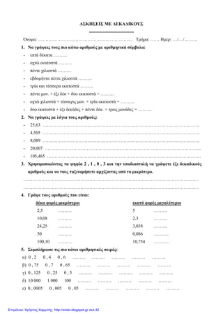 ΑΣΚΗΣΕΙΣ ΜΕ ΔΕΚΑΔΙΚΟΥΣ
------------------------------
Όνομα: ……………………………………………………… Τμήμα: …… Ημερ: …/…/………
1. Να γράψεις τους πιο κάτω αριθμούς με αριθμητικά σύμβολα:
- επτά δέκατα ………
- οχτώ εκατοστά ………
- πέντε χιλιοστά ………
- εβδομήντα πέντε χιλιοστά ………
- τρία και τέσσερα εκατοστά ………
- πέντε μον. + έξι δέκ + δύο εκατοστά = ………
- οχτώ χιλιοστά + τέσσερις μον. + τρία εκατοστά = ………
- δύο εκατοστά + έξι δεκάδες + πέντε δέκ. + τρεις μονάδες = ………
2. Να γράψεις με λόγια τους αριθμούς:
- 25,63 ……………………………………………………………………………………………
- 4,505 ……………………………………………………………………………………………
- 8,089 ……………………………………………………………………………………………
- 20,007 …………………………………………………………………………………………...
- 105,465 ………………………………………………………………………………………….
3. Χρησιμοποιώντας τα ψηφία 2 , 1 , 0 , 3 και την υποδιαστολή να γράψετε έξι δεκαδικούς
αριθμούς και να τους ταξινομήσετε αρχίζοντας από το μικρότερο.
………………………………………………………………………………………………………
………………………………………………………………………………………………………
4. Γράψε τους αριθμούς που είναι:
δέκα φορές μικρότεροι εκατό φορές μεγαλύτεροι
2,5 ……… 5 ………
10,08 ……… 2,3 ………
24,25 ……… 3,038 ………
50 ……… 0,086 ……….
100,10 ……… 10,754 ……….
5. Συμπλήρωσε τις πιο κάτω αριθμητικές σειρές:
α) 0 , 2 0 , 4 0 , 6 ……… ……… ……… ……… ………
β) 0 , 75 0 , 7 0 , 65 ……… ……… ……… ……… ………
γ) 0 , 125 0 , 25 0 , 5 ……… ……… ……… ……… ………
δ) 10 000 1 000 100 ……… ……… ……… ……… ………
ε) 0 , 0005 0 , 005 0 , 05 ……… ……… ……… ……… ………
Επιμέλεια: Χρήστος Χαρμπής http://xristx.blogspot.gr σελ.42
 