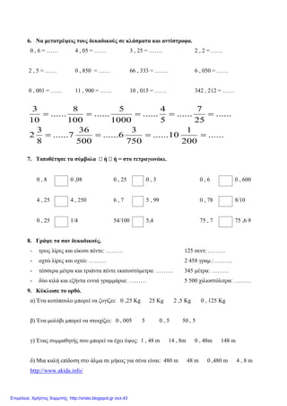 6. Να μετατρέψεις τους δεκαδικούς σε κλάσματα και αντίστροφα.
0 , 6 = …… 4 , 05 = …… 3 , 25 = ……. 2 , 2 = ……
2 , 5 = …… 0 , 850 = …… 66 , 333 = ……. 6 , 050 = ……
0 , 001 = …… 11 , 900 = …… 10 , 015 = …… 342 , 212 = ……
7. Τοποθέτησε τα σύμβολα ή ή = στο τετραγωνάκι.
0 , 8 0 ,08 0 , 25 0 , 3 0 , 6 0 , 600
4 , 25 4 , 250 6 , 7 5 , 99 0 , 78 8/10
0 , 25 1/4 54/100 5,4 75 , 7 75 ,6 9
8. Γράψε τα σαν δεκαδικούς.
- τρεις λίρες και είκοσι πέντε: ……… 125 σεντ: ………
- οχτώ λίρες και οχτώ: ……… 2 458 γραμ.: ………
- τέσσερα μέτρα και τριάντα πέντε εκατοστόμετρα: ……… 345 μέτρα: ………
- δύο κιλά και εξήντα εννιά γραμμάρια: ……… 5 500 χιλιοστόλιτρα: ………
9. Κύκλωσε το ορθό.
α) Ένα κοτόπουλο μπορεί να ζυγίζει: 0 ,25 Kg 25 Kg 2 ,5 Kg 0 , 125 Kg
β) Ένα μολύβι μπορεί να στοιχίζει: 0 , 005 5 0 , 5 50 , 5
γ) Ένας συμμαθητής σου μπορεί να έχει ύψος: 1 , 48 m 14 , 8m 0 , 48m 148 m
δ) Μια καλή επίδοση στο άλμα σε μήκος για σένα είναι: 480 m 48 m 0 ,480 m 4 , 8 m
http://www.akida.info/
......
200
1
10......
750
3
6......
500
36
7......
8
3
2
......
25
7
......
5
4
......
1000
5
......
100
8
......
10
3
====
=====
Επιμέλεια: Χρήστος Χαρμπής http://xristx.blogspot.gr σελ.43
 