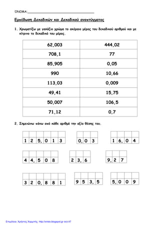 ΌΝΟΜΑ:____________________________________
Εμπέδωση Δεκαδικών και Δεκαδικού αναπτύγματος
1. Χρωματίζω με γαλάζιο χρώμα το ακέραιο μέρος του δεκαδικού αριθμού και με
κίτρινο το δεκαδικό του μέρος.
62,003 444,02
708,1 77
85,905 0,05
990 10,66
113,03 0,009
49,41 15,75
50,007 106,5
71,12 0,7
2. Σημειώνω πάνω από κάθε αριθμό την αξία θέσης του.
1 2 5, 0 1 3 0, 0 3 1 6, 0 4
4 4, 5 0 8 2 3, 6 9, 2 7
3 2 0, 8 8 1 9 5 3, 5 5, 0 0 9
Επιμέλεια: Χρήστος Χαρμπής http://xristx.blogspot.gr σελ.47
 
