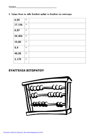 ΌΝΟΜΑ:____________________________________
3. Γράφω δίπλα σε κάθε δεκαδικό αριθμό το δεκαδικό του ανάπτυγμα.
6,03 >
17,126 >
0,57 >
24,403 >
10,80 >
5,9 >
45,05 >
3,179 >
ΕΥΑΓΓΕΛΙΑ ΒΙΤΩΡΑΤΟΥ
Επιμέλεια: Χρήστος Χαρμπής http://xristx.blogspot.gr σελ.48
 