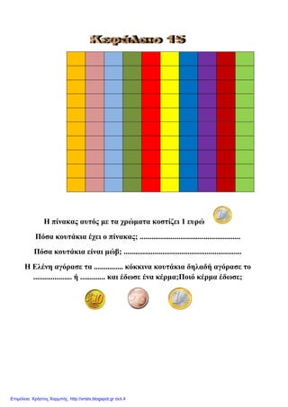 Η πίλαθαο απηόο κε ηα ρξώκαηα θνζηίδεη 1 επξώ
Πόζα θνπηάθηα έρεη ν πίλαθαο; ....................................................
Πόζα θνπηάθηα είλαη κώβ; .............................................................
Η Διέλε αγόξαζε ηα ............... θόθθηλα θνπηάθηα δειαδή αγόξαζε ην
.................... ή ............. θαη έδσζε έλα θέξκα;Πνηό θέξκα έδσζε;
Επιμέλεια: Χρήστος Χαρμπής http://xristx.blogspot.gr σελ.4
eva-edu
 