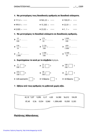 ΟΝΟΜΑΤΕΠΩΝΥΜΟ:_______________________________________ __/__/2009
4. Να μετατρέψεις τους δεκαδικούς αριθμούς σε δεκαδικά κλάσματα.
 111,4 =  965,22 =  100,01 =
 999,9 =  15,305 =  32,81 =
 0,005 =  23,02 =  1, 1 =
5. Να μετατρέψεις τα δεκαδικά κλάσματα σε δεκαδικούς αριθμούς.

100
15
= ……….. 
10
175
= ……….. 
100
999.1
= ………..

10
158
= ……….. 
100
126.2
= ……….. 
000.1
459
= ………..

000.1
9
= ……….. 
100
500.1
= ……….. 
10
500.6
= ………..
6. Συμπληρώνω τα κενά με τα σύμβολα <,>,=.

100
4
1 
10
23
1 
100
100
1

100
436
1 
100
86
1 
100
9
1
 120 εκατοστά 1  5 δέκατα 1  10 δέκατα 1
7. Σβήνω από τους αριθμούς τα μηδενικά χωρίς αξία.
Παλάνης Αθανάσιος
42,10 5,07 9,090 0,17 4,00 34,980 56,012 104,09
87,40 0,56 0,034 0,060 1.3004,400 10,050 0,303
Επιμέλεια: Χρήστος Χαρμπής http://xristx.blogspot.gr σελ.50
 