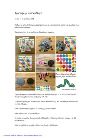 Αγοράζουμε αυτοκόλλητα
Τρίτη, 15 Ιανουαρίου 2013
Παιδιά, το schooliki4 σήμερα σας προτείνει ένα διασκεδαστικό τρόπο για να μάθετε τους
δεκαδικούς αριθμούς.
Θα χρειαστείτε: α) αυτοκόλλητα, β) ψεύτικα κέρματα.
Συμβουλευόμαστε το σχολικό βιβλίο των Μαθηματικών για τη Δ΄ τάξη (κεφάλαιο 15,
Θυμάμαι τους δεκαδικούς αριθμούς, σελ. 40).
Τα παιδιά αγοράζουν αυτοκόλλητα για τα τετράδιά τους. Μια καρτέλα με αυτοκόλλητα
κοστίζει 1 Ευρώ.
Κάθε καρτέλα περιλαμβάνει 10 λωρίδες με αυτοκόλλητα.
Κάθε λωρίδα έχει 10 αυτοκόλλητα.
Συνεπώς, η καρτέλα έχει συνολικά (10 λωρίδες Χ 10 αυτοκόλλητα η καθεμιά = ) 100
αυτοκόλλητα.
Κάθε αυτοκόλλητο κοστίζει 1 λεπτό του Ευρώ ή 0,01 Ευρώ.
Επιμέλεια: Χρήστος Χαρμπής http://xristx.blogspot.gr σελ.5
 
