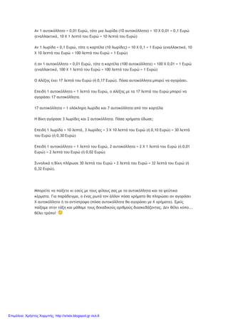 Αν 1 αυτοκόλλητο = 0,01 Ευρώ, τότε μια λωρίδα (10 αυτοκόλλητα) = 10 Χ 0,01 = 0,1 Ευρώ
(εναλλακτικά, 10 Χ 1 λεπτό του Ευρώ = 10 λεπτά του Ευρώ)
Αν 1 λωρίδα = 0,1 Ευρώ, τότε η καρτέλα (10 λωρίδες) = 10 Χ 0,1 = 1 Ευρώ (εναλλακτικά, 10
Χ 10 λεπτά του Ευρώ = 100 λεπτά του Ευρώ = 1 Ευρώ)
ή αν 1 αυτοκόλλητο = 0,01 Ευρώ, τότε η καρτέλα (100 αυτοκόλλητα) = 100 Χ 0,01 = 1 Ευρώ
(εναλλακτικά, 100 Χ 1 λεπτό του Ευρώ = 100 λεπτά του Ευρώ = 1 Ευρώ)
Ο Αλέξης έχει 17 λεπτά του Ευρώ (ή 0,17 Ευρώ). Πόσα αυτοκόλλητα μπορεί να αγοράσει.
Επειδή 1 αυτοκόλλητο = 1 λεπτό του Ευρώ, ο Αλέξης με τα 17 λεπτά του Ευρώ μπορεί να
αγοράσει 17 αυτοκόλλητα.
17 αυτοκόλλητα = 1 ολόκληρη λωρίδα και 7 αυτοκόλλητα από την καρτέλα
Η Βίκη αγόρασε 3 λωρίδες και 2 αυτοκόλλητα. Πόσα χρήματα έδωσε;
Επειδή 1 λωρίδα = 10 λεπτά, 3 λωρίδες = 3 Χ 10 λεπτά του Ευρώ (ή 0,10 Ευρώ) = 30 λεπτά
του Ευρώ (ή 0,30 Ευρώ)
Επειδή 1 αυτοκόλλητο = 1 λεπτό του Ευρώ, 2 αυτοκόλλητα = 2 Χ 1 λεπτό του Ευρώ (ή 0,01
Ευρώ) = 2 λεπτά του Ευρώ (ή 0,02 Ευρώ)
Συνολικά η Βίκη πλήρωσε 30 λεπτά του Ευρώ + 2 λεπτά του Ευρώ = 32 λεπτά του Ευρώ (ή
0,32 Ευρώ).
Μπορείτε να παίξετε κι εσείς με τους φίλους σας με τα αυτοκόλλητα και τα ψεύτικα
κέρματα. Για παράδειγμα, ο ένας ρωτά τον άλλον πόσα χρήματα θα πληρώσει αν αγοράσει
Χ αυτοκόλλητα ή το αντίστροφο (πόσα αυτοκόλλητα θα αγοράσει με Χ χρήματα). Εμείς
παίξαμε στην τάξη και μάθαμε τους δεκαδικούς αριθμούς διασκεδάζοντας. Δεν θέλει κόπο...
θέλει τρόπο!
Επιμέλεια: Χρήστος Χαρμπής http://xristx.blogspot.gr σελ.6
 
