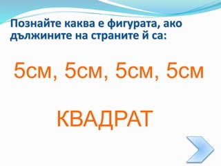 Познайте каква е фигурата, ако
дължините на страните й са:
5см, 5см, 5см, 5см
КВАДРАТ
 