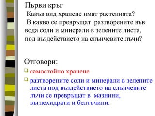 Първи кръг
Какъв вид хранене имат растенията?
В какво се превръщат разтворените във
вода соли и минерали в зелените листа,
под въздействието на слънчевите лъчи?
Отговори:
 самостойно хранене
 разтворените соли и минерали в зелените
листа под въздействието на слънчевите
лъчи се превръщат в мазнини,
въглехидрати и белтъчини.
 