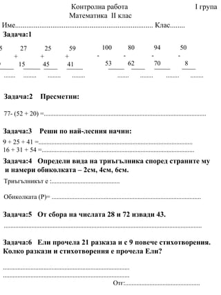 Контролна работа
Математика ІІ клас
Име.......................................................................... Клас........
5 27 25 59
+ + +
9 15 45 41
Задача:1
100 80 94 50
- - - -
53 62 70 8
Задача:2 Пресметни:
77- (52 + 20) =....................................................................................................
....... ........ ........ ........ ....... ........ ........ ........
Задача:3 Реши по най-лесния начин:
Задача:4 Определи вида на триъгълника според страните му
и намери обиколката – 2см, 4см, 6см.
Триъгълникът е :..........................................
Обиколката (Р)= ............................................................................................
Задача:5 От сбора на числата 28 и 72 извади 43.
..........................................................................................................................
Задача:6 Ели прочела 21 разказа и с 9 повече стихотворения.
Колко разкази и стихотворения е прочела Ели?
..............................................................................
..............................................................................
Отг:..............................................
9 + 25 + 41 =...............................................................................................
16 + 31 + 54 =..............................................................................................
І група
 