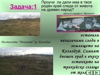 Задача:1
Проучи ли дали има в твоя
роден край следи от живота
на древен народ?
Траките са
оставили
незаличими следи в
землището на
Козлодуй. Самият
днешен град е върху
останките на
тракийско селище
от желязната
“ ”части от съдове от Могилите
Местността “Могилите” гр. Козлодуй
 