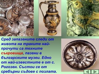 Сред запазените следи от
живота на траките най-
прочути са техните
съкровища, пазени в
българските музеи. Едно
от най-известните е от с.
Рогозен. Състои се от
сребърни съдове с позлата.
 
