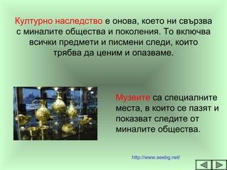 Културно наследство е онова, което ни свързва
с миналите общества и поколения. То включва
всички предмети и писмени следи, които
трябва да ценим и опазваме.
Музеите са специалните
места, в които се пазят и
показват следите от
миналите общества.
http://www.seebg.net/
 