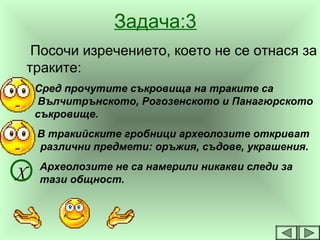 Задача:3
Посочи изречението, което не се отнася за
траките:
Сред прочутите съкровища на траките са
Вълчитрънското, Рогозенското и Панагюрското
съкровище.
В тракийските гробници археолозите откриват
различни предмети: оръжия, съдове, украшения.
Археолозите не са намерили никакви следи за
тази общност.Х
 