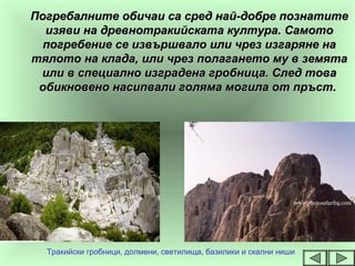 Погребалните обичаи са сред най-добре познатитеПогребалните обичаи са сред най-добре познатите
изяви на древнотракийската култура. Самотоизяви на древнотракийската култура. Самото
погребение се извършвало или чрез изгаряне напогребение се извършвало или чрез изгаряне на
тялото на клада, или чрез полагането му в земятатялото на клада, или чрез полагането му в земята
или в специално изградена гробница. След товаили в специално изградена гробница. След това
обикновено насипвали голяма могила от пръст.обикновено насипвали голяма могила от пръст.
Тракийски гробници, долмени, светилища, базилики и скални ниши
 