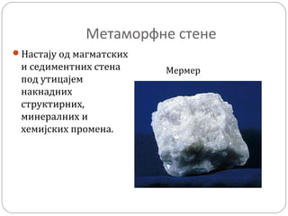 Метаморфне стене
Настају од магматских
и седиментних стена
под утицајем
накнадних
структирних,
минералних и
хемијских промена.
Мермер
 