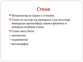 Стене
Петрологија је наука о стенама.
Стене се састоје од минерала а од тога који
минерали преовлађују зависе физичке и
хемијске особине стена.
Стене могу бити
 магматске
 седиментне
 метаморфне
 