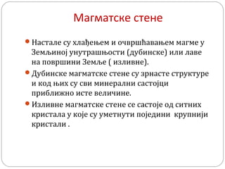 Магматске стене
Настале су хлађењем и очвршћавањем магме у
Земљиној унутрашњости (дубинске) или лаве
на површини Земље ( изливне).
Дубинске магматске стене су зрнасте структуре
и код њих су сви минерални састојци
приближно исте величине.
Изливне магматске стене се састоје од ситних
кристала у које су уметнути поједини крупнији
кристали .
 