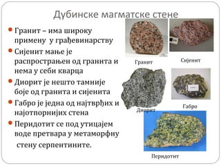Дубинске магматске стене
Гранит – има широку
примену у грађевинарству
Сијенит мање је
распрострањен од гранита и
нема у себи кварца
Диорит је нешто тамније
боје од гранита и сијенита
Габро је једна од најтврђих и
најотпорнијих стена
Перидотит се под утицајем
воде претвара у метаморфну
стену серпентините.
Гранит Сијенит
Диорит
Габро
Перидотит
 