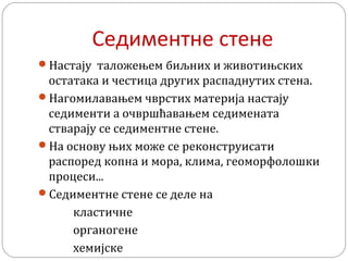 Седиментне стене
Настају таложењем биљних и животињских
остатака и честица других распаднутих стена.
Нагомилавањем чврстих материја настају
седименти а очвршћавањем седимената
стварају се седиментне стене.
На основу њих може се реконструисати
распоред копна и мора, клима, геоморфолошки
процеси...
Седиментне стене се деле на
кластичне
органогене
хемијске
 
