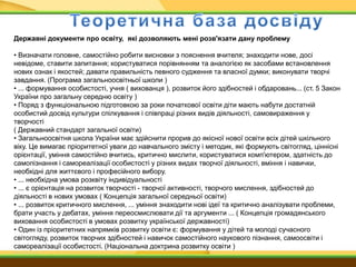 Державні документи про освіту, які дозволяють мені розв'язати дану проблему
• Визначати головне, самостійно робити висновки з пояснення вчителя; знаходити нове, досі
невідоме, ставити запитання; користуватися порівнянням та аналогією як засобами встановлення
нових ознак і якостей; давати правильність певного судження та власної думки; виконувати творчі
завдання. (Програма загальноосвітньої школи )
• ... формування особистості, учня ( вихованця ), розвиток його здібностей і обдаровань... (ст. 5 Закон
України про загальну середню освіту )
• Поряд з функціональною підготовкою за роки початкової освіти діти мають набути достатній
особистий досвід культури спілкування і співпраці різних видів діяльності, самовираження у
творчості
( Державний стандарт загальної освіти)
• Загальноосвітня школа України має здійснити прорив до якісної нової освіти всіх дітей шкільного
віку. Це вимагає пріоритетної уваги до навчального змісту і методик, які формують світогляд, ціннісні
орієнтації, уміння самостійно вчитись, критично мислити, користуватися комп'ютером, здатність до
самопізнання і самореалізації особистості у різних видах творчої діяльності, вміння і навички,
необхідні для життєвого і професійного вибору.
• ... необхідна умова розквіту індивідуальності
• ... є орієнтація на розвиток творчості - творчої активності, творчого мислення, здібностей до
діяльності в нових умовах ( Концепція загальної середньої освіти)
• ... розвиток критичного мислення, ... уміння знаходити нові ідеї та критично аналізувати проблеми,
брати участь у дебатах, уміння переосмислювати дії та аргументи ... ( Концепція громадянського
виховання особистості в умовах розвитку української державності)
• Один із пріоритетних напрямків розвитку освіти є: формування у дітей та молоді сучасного
світогляду, розвиток творчих здібностей і навичок самостійного наукового пізнання, самоосвіти і
самореалізації особистості. (Національна доктрина розвитку освіти )
 