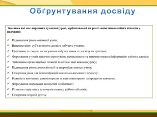 Завдання які має вирішити сучасний урок, зорієнтований на реалізацію інноваційних підходів у
навчанні:
 Підвищення рівня мотивації учнів;
 Використання суб’єктивного досвіду набутого учнями;
 Ефективне та творче застосування набутих знань та досвіду на практиці;
 Формування у учнів навичок отримувати, осмислювати та використовувати інформацію з різних джерел;
 Здійснення організаційної чіткості та оптимізації кожного уроку;
 Підвищення рівня самоосвітньої та творчої активності учнів;
 Створення умов для інтенсифікації навчально-виховного процесу;
 Наявність контролю, самоконтролю та взаємоконтролю за процесом навчання;
 Формування моральних цінностей особистості;
 Розвиток соціальних та комунікативних здібностей учнів;
 Створення ситуації успіху.
 