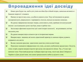  Кожен урок будую так, щоб в усіх учнів постійно був стійкий інтерес, навчальна активність і
бажання творити й пізнавати.
 Навчаю не просто весь клас, а особисто кожного учня. Тому мої вихованці на уроках
експериментують, формулюють і перевіряють гіпотези, вчаться на власних помилках.
 На уроках інформатики виховую творця, допитливість учнів, приймаю інтелектуальний
виклик з дослідницьким духом «що буде, якщо я зроблю так».
 Застосовую ефективні педагогічні ідеї і комп’ютерні технології, які розвивають логічне
мислення учня.
 На уроках використовую елементи гри та інтерактивні вправи.
 Використовую завдання, які носять практичний характер та значною мірою усувають
відірваність від життя.
 Велике значення приділяю практичним заняттям учнів на комп’ютері.
 Намагаюся зацікавити інформатикою тих учнів, для яких улюбленими предметами є біологія,
хімія, історія; широко використовуючи при цьому між предметні зв'язки. Так, у 9 класі при
вивченні теми «Текстовий редактор» підбираю вірші про мову, тексти про День Соборності
України та День рідної мови, тим самим прищеплюючи любов до рідного слова.
 