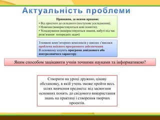 Принципи, за якими працюю:
• Від простого до складного (поступове ускладнення);
• Новизна (використовуються нові поняття);
• Успадкування (використовуються знання, набуті під час
розв’язання попередніх задач)
З появою комп’ютерних комплексів у школах з’явилася
проблема якісного програмного забезпечення.
В основному існують програми довідкового або
контролюючого характеру.
Яким способом зацікавити учнів точними науками та інформатикою?
Створити на уроці дружню, цікаву
обстановку, в якій учень зможе пройти весь
шлях вивчення предмета: від засвоєння
основних понять до свідомого використання
знань на практиці і створення творчих
проектів.
 