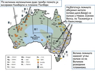 Најбогатија лежишта
обојених метала
(олово,цинк,бакар) се
налазе у Новом Јужном
Велсу, на Тасманији и
у Квинсленду.
По великим налазиштима руде гвожђа позната је
висораван Кимберли и планина Пилбара
Велика лежишта
каменог угља
налазе се на
Великим
разводним
планинама.
 