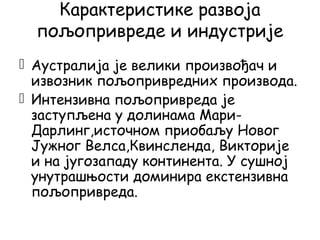 Карактеристике развоја
пољопривреде и индустрије
 Аустралија је велики произвођач и
извозник пољопривредних производа.
 Интензивна пољопривреда је
заступљена у долинама Мари-
Дарлинг,источном приобаљу Новог
Јужног Велса,Квинсленда, Викторије
и на југозападу континента. У сушној
унутрашњости доминира екстензивна
пољопривреда.
 