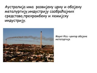 Аустралија има развијену црну и обојену
металургију,индустрију саобраћајних
средстава,прехрамбену и хемијску
индустрију.
Маунт Иса –центар обојене
металургије
 