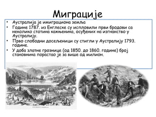 Миграције
• Аустралија је имиграциона земља
• Године 1787. из Енглеске су испловили први бродови са
неколико стотина кажњеника, осуђених на изгнанство у
Аустралију.
• Прво слободни досељеници су стигли у Аустралију 1793.
године.
• У доба златне грознице (од 1850. до 1860. године) број
становника порастао је за више од милион.
 