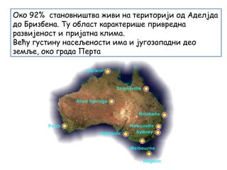 Oко 92% становништва живи на територији од Аделјда
до Бризбена. Ту област карактерише привредна
развијеност и пријатна клима.
Већу густину насељености има и југозападни део
земље, око града Перта
 