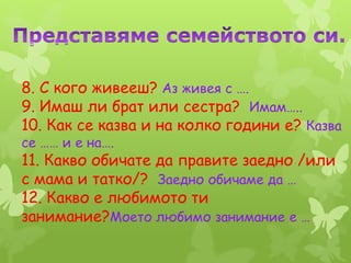 8. С кого живееш? Аз живея с ….
9. Имаш ли брат или сестра? Имам…..
10. Как се казва и на колко години е? Казва
се …… и е на….
11. Какво обичате да правите заедно /или
с мама и татко/? Заедно обичаме да …
12. Какво е любимото ти
занимание?Моето любимо занимание е …
 