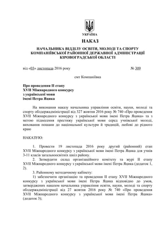 УКРАЇНА
НАКАЗ
НАЧАЛЬНИКА ВІДДІЛУ ОСВІТИ, МОЛОДІ ТА СПОРТУ
КОМПАНІЇВСЬКОЇ РАЙОННОЇ ДЕРЖАВНОЇ АДМІНІСТРАЦІЇ
КІРОВОГРАДСЬКОЇ ОБЛАСТІ
від «03» листопада 2016 року № 309
смт Компаніївка
Про проведення ІІ етапу
ХVІІ Міжнародного конкурсу
з української мови
імені Петра Яцика
На виконання наказу начальника управління освіти, науки, молоді та
спорту облдержадміністрації від 327 жовтня 2016 року № 740 «Про проведення
ХVІІ Міжнародного конкурсу з української мови імені Петра Яцика» та з
метою піднесення престижу української мови серед учнівської молоді,
виховання пошани до національної культури й традицій, любові до рідного
краю
НАКАЗУЮ:
1. Провести 19 листопада 2016 року другий (районний) етап
ХVІІ Міжнародного конкурсу з української мови імені Петра Яцика для учнів
3-11 класів загальноосвітніх шкіл району.
2. Затвердити склад організаційного комітету та журі ІІ етапу
ХVІІ Міжнародного конкурсу з української мови імені Петра Яцика (додаток 1,
2).
3. Районному методичному кабінету:
1) забезпечити організацію та проведення ІІ етапу ХVІІ Міжнародного
конкурсу з української мови імені Петра Яцика відповідно до умов,
затверджених наказом начальника управління освіти, науки, молоді та спорту
облдержадміністрації від 27 жовтня 2016 року № 740 «Про проведення
ХVІІ Міжнародного конкурсу з української мови імені Петра Яцика»
(додаток 3);
 