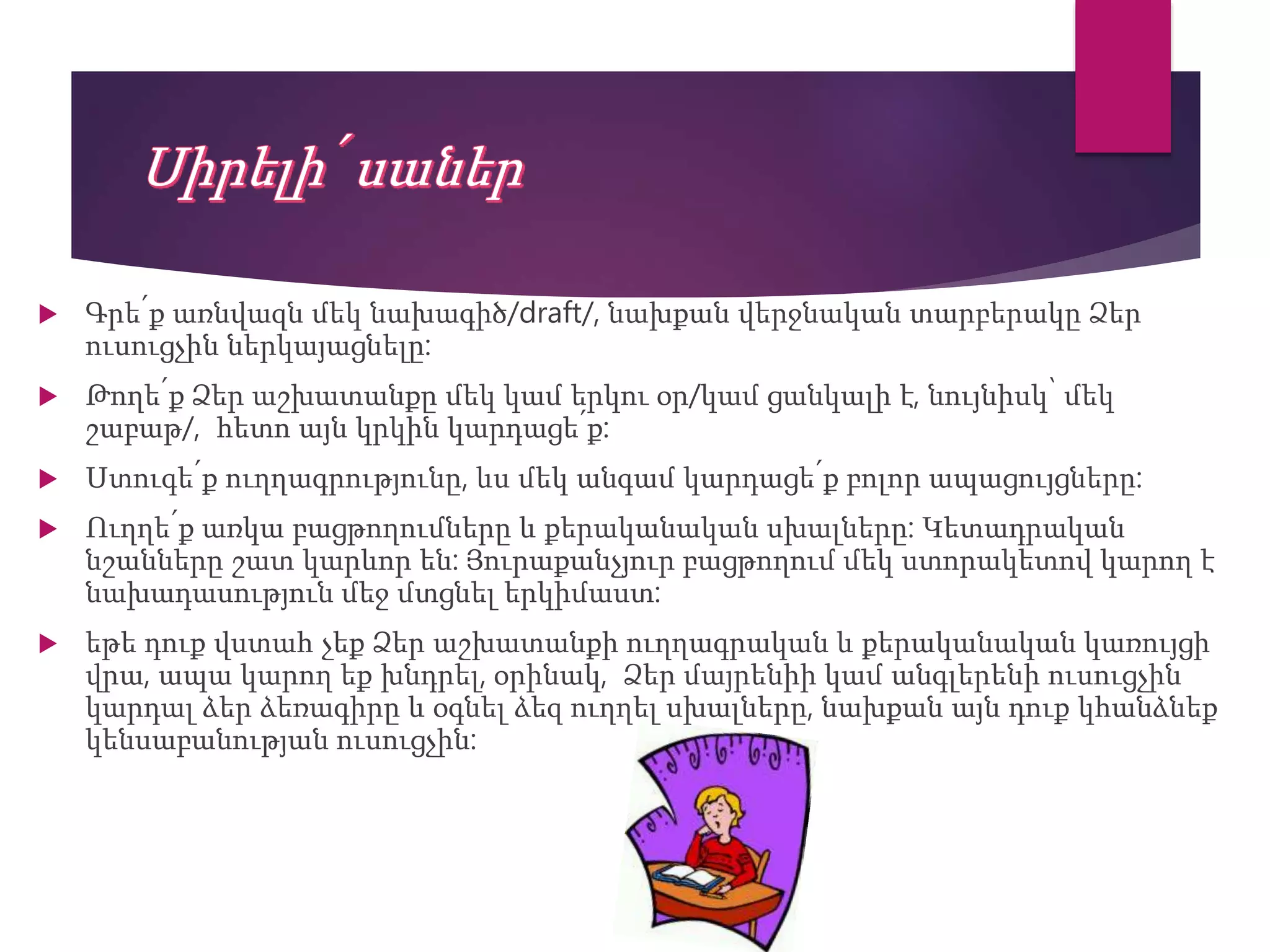  Գրե՛ք առնվազն մեկ նախագիծ/draft/, նախքան վերջնական տարբերակը Ձեր
ուսուցչին ներկայացնելը:
 Թողե՛ք Ձեր աշխատանքը մեկ կամ երկու օր/կամ ցանկալի է, նույնիսկ՝ մեկ
շաբաթ/, հետո այն կրկին կարդացե՛ք:
 Ստուգե՛ք ուղղագրությունը, ևս մեկ անգամ կարդացե՛ք բոլոր ապացույցները:
 Ուղղե՛ք առկա բացթողումները և քերականական սխալները: Կետադրական
նշանները շատ կարևոր են: Յուրաքանչյուր բացթողում մեկ ստորակետով կարող է
նախադասություն մեջ մտցնել երկիմաստ:
 եթե դուք վստահ չեք Ձեր աշխատանքի ուղղագրական և քերականական կառույցի
վրա, ապա կարող եք խնդրել, օրինակ, Ձեր մայրենիի կամ անգլերենի ուսուցչին
կարդալ ձեր ձեռագիրը և օգնել ձեզ ուղղել սխալները, նախքան այն դուք կհանձնեք
կենսաբանության ուսուցչին:
 