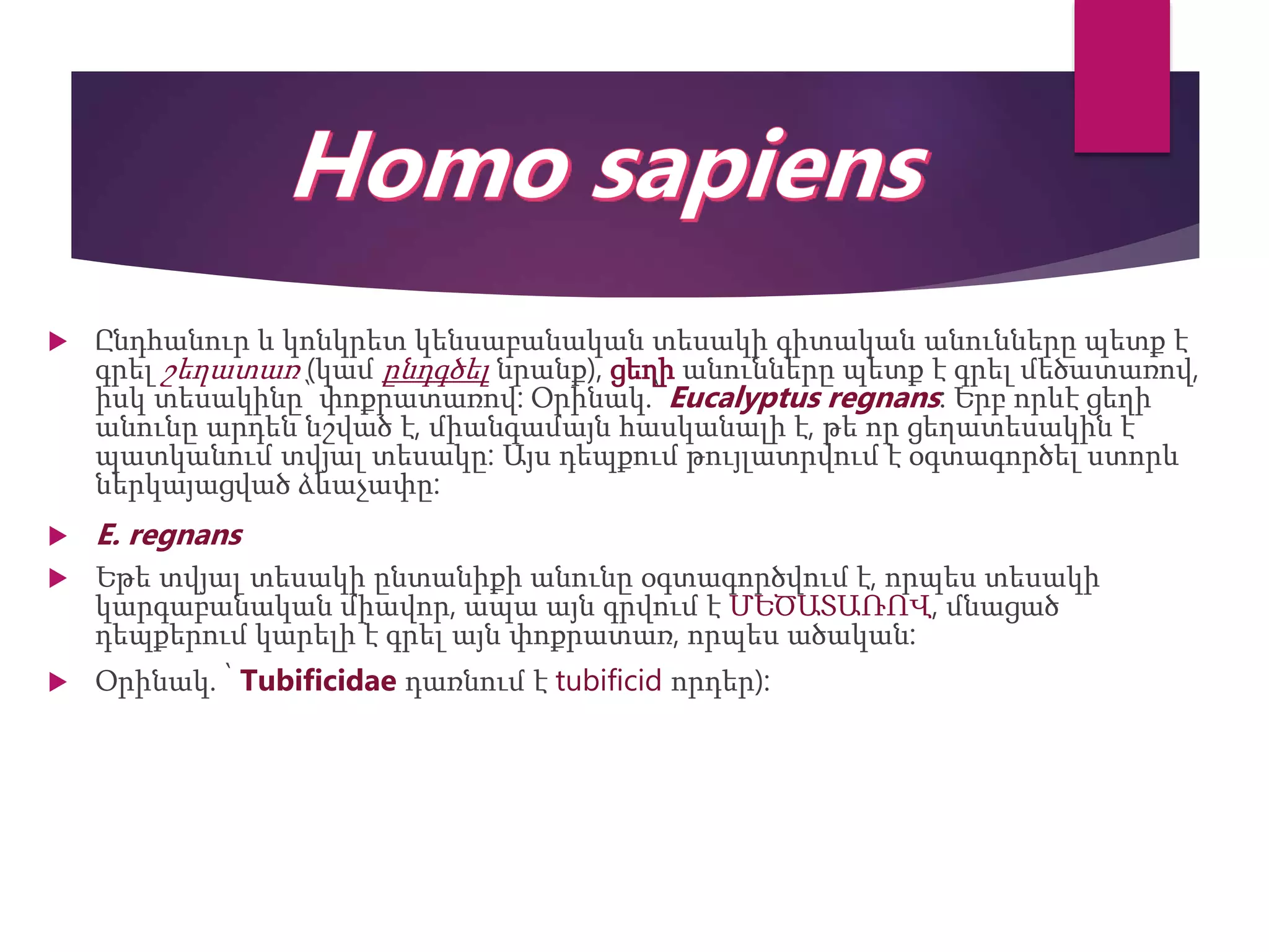  Ընդհանուր և կոնկրետ կենսաբանական տեսակի գիտական անունները պետք է
գրել շեղատառ (կամ ընդգծել նրանք), ցեղի անունները պետք է գրել մեծատառով,
իսկ տեսակինը՝ փոքրատառով: Օրինակ.՝ Eucalyptus regnans: Երբ որևէ ցեղի
անունը արդեն նշված է, միանգամայն հասկանալի է, թե որ ցեղատեսակին է
պատկանում տվյալ տեսակը: Այս դեպքում թույլատրվում է օգտագործել ստորև
ներկայացված ձևաչափը:
 E. regnans
 Եթե տվյալ տեսակի ընտանիքի անունը օգտագործվում է, որպես տեսակի
կարգաբանական միավոր, ապա այն գրվում է ՄԵԾԱՏԱՌՈՎ, մնացած
դեպքերում կարելի է գրել այն փոքրատառ, որպես ածական:
 Օրինակ. ՝ Tubificidae դառնում է tubificid որդեր):
 
