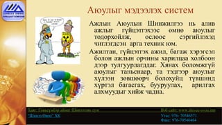 Аюулыг мэдээлэх систем
Ажлын Аюулын Шинжилгээ нь алив
ажлыг гүйцэтгэхээс өмнө аюулыг
тодорхойлж, ослоос сэргийлэхэд
чиглэгдсэн арга техник юм.
Ажилтан, гүйцэтгэх ажил, багаж хэрэгсэл
болон ажлын орчины харилцаа холбоон
дээр тулгуурлагддаг. Хянах боломжгүй
аюулыг таньснаар, та тэдгээр аюулыг
хүлээн зөвшөөрч болохуйц түвшинд
хүртэл багасгах, бууруулах, арилгах
алхмуудыг хийж чадна.
Хаяг: Говьсүмбэр аймаг Шивээговь сум Вэб сайт: www.shivee-ovoo.mn
“Шивээ Овоо” ХК Утас: 976- 70546571
Факс: 976-70546464
 