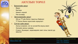 АЮУЛЫН ТӨРӨЛ
Хаяг: Говьсүмбэр аймаг Шивээговь сум Вэб сайт: www.shivee-ovoo.mn
“Шивээ Овоо” ХК Утас: 976- 70546571
Факс: 976-70546464
1. Биологийн аюул
◦ Вирус
◦ Бактери
◦ Шимэгч хорхой
◦ Нян өсгөвөр
2. Эргономикийн аюул:
◦ АБ-ны ТТ-ийн болон тавилгын байрлал
◦ ТТ болон багаж хэрэгслийн зориулалт
3. Сэтгэл зүйн аюул:
◦ Ажлын ачаалал, хэт их хүчний ба оюуны ажил
◦ Ээлжийн ажлын хуваарь
◦ Стресс, бухимдал, хөдөлмөрийн хамт олны таагүй уур
амьсгал
 