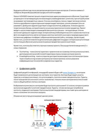 будущемучебномгодупосле рассмотрениядополнительных вопросов.Очемоназаявила 3
ноябряна ВторомВсероссийскомсъезде учителейгеографии.
Проект ILOVEGEOпомогаетрешитьпедагогическуюзадачуинновационногообучения.Существует
устаревшаяи не мотивирующаяучениковмодельвзаимодействияс учителем,прикоторойученик
не развивает метапредметные навыки.Ученикунеинтересно,скучно,падаетжелание учиться.
Учительоднообразноводностороннемпорядке выдаетматериал,ученикусваивает(илине
усваивает).Домашние заданиясуществуютв виде конспектов,рефератов, тезисовидругого
теоретическогобагажа,которыйложитсяна ученикапрактическиповсемпредметам.Проект
вводит в школуновуюмодельвзаимодействияучителяи ученика – интерактивную.Ученик
выполняетдомашнее задание ввиде интереснойемуучебнойдеятельности:съемкиместностина
фото иливидеоносители;взятие интервьюуместных жителейокультуре иприроде родных мест;
составлениицифровых платформс собраннымматериалом(сайты,лонгриды,презентации).
Кроме того,у учителяпоявляетсядополнительнаяцифроваяплощадкас интереснымаутентичным
контентомдляобучения школьниковпоразнымпредметамиразличнымтемам.
Кроме того,хотелосьбыотметитьнаучнуюновизнупроекта.Онаосуществляетсявведением2-х
новых терминов:
 Tourhanting - поиск(охота) туристови привлечение их космотру спотов(уникальных мест,
достопримечательностей) повсейтерриториистранысиламихантеровпроекта.
 Crowdsightsearching - поиски открытие длятуристовмалоизвестных спотоввнутристраны
черезcrowdsourcingсиламихантеров(участниковпроекта) сиспользованием
информационных технологийисовременных гаджетов.
2. Цифровая среда
Цифровойсредой(платформой,площадкой) проектабудетсайт www.ilovegeo.ru,накотором
будетвозможностьрегистрациикак хантеров,таки туристов.Хантерыбудутвидетьанкеты
туристов,в которых ониопишут,чтохотелиувидеть,посетитьикакие эмоциииспытать.Туристы
после посещениятогоилииного спотаи знакомствас темили иным хантероммогутвнестисвой
голос в общий рейтингспотови хантеров.
В образовательномсмысле хантерамибудутвыступатьшкольники6-11 классов,которые в рамках
выполнениязаданийот учителей-предметников.Туристы- этовсе желающие потребители
контента,созданногохантерами.Учителявыступаютмодераторами,ониставятцельхантерамна
поиск и описание тогоили иного вопроса.
Отражение всегопроцессавыражаетданная схема:
 