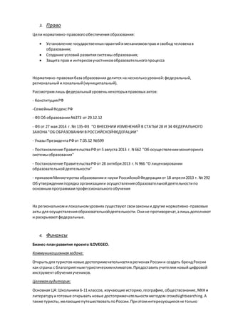 3. Право
Целинормативно-правовогообеспеченияобразования:
 Установление государственныхгарантийимеханизмовправ и свобод человекав
образовании;
 Создание условий развитиясистемы образования;
 Защита прав и интересовучастниковобразовательногопроцесса
Нормативно-правоваябазаобразованияделится на несколькоуровней:федеральный,
региональныйилокальный(муниципальный).
Рассмотримлишь федеральныйуровеньнекоторыхправовых актов:
- КонституцияРФ
-СемейныйКодексРФ
- ФЗ Об образовании№273 от 29.12.12
- ФЗ от 27 мая 2014 г. № 135-ФЗ "О ВНЕСЕНИИ ИЗМЕНЕНИЙ В СТАТЬИ 28 И 34 ФЕДЕРАЛЬНОГО
ЗАКОНА "ОБ ОБРАЗОВАНИИ ВРОССИЙСКОЙФЕДЕРАЦИИ"
- Указы ПрезидентаРФот 7.05.12 №599
- Постановление ПравительстваРФот 5 августа 2013 г. N 662 "Об осуществлениимониторинга
системыобразования"
- Постановление ПравительстваРФот 28 октября2013 г. N 966 "О лицензировании
образовательнойдеятельности"
- приказомМинистерства образованиии науки РоссийскойФедерацииот 18 апреля2013 г. № 292
Об утверждениипорядка организациии осуществленияобразовательнойдеятельностипо
основнымпрограммампрофессиональногообучения
На региональноми локальномуровнях существуютсвоизаконыи другие нормативно-правовые
акты для осуществленияобразовательнойдеятельности.Онине противоречат,алишьдополняют
и раскрываютфедеральные.
4. Финансы
Бизнес-план развития проекта ILOVEGEO.
Коммуникационнаязадача:
Открытьдля туристовновые достопримечательностиврегионах Россиии создать брендРоссии
как страны с благоприятнымтуристическимклиматом.Предоставитьучителямновыйцифровой
инструментобученияучеников.
Целеваяаудитория:
Основная ЦА:Школьники6-11 классов, изучающие историю,географию,обществознание,МХКи
литературу иготовые открыватьновые достопримечательностиметодом crowdsightsearching.А
также туристы,желающие путешествоватьпоРоссии.Приэтоминтересующиесяне только
 