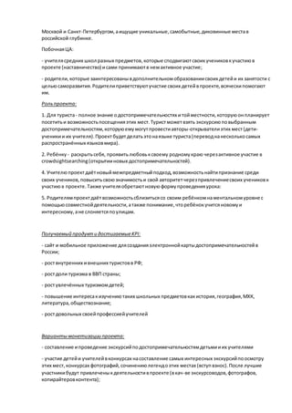 Москвой и Санкт-Петербургом,аищущие уникальные,самобытные,диковинные местав
российской глубинке.
ПобочнаяЦА:
- учителясредних школ разных предметов,которые сподвигаютсвоих учениковкучастиюв
проекте (наставничество) исами принимаютв немактивное участие;
- родители,которые заинтересованывдополнительномобразованиисвоих детейи их занятости с
цельюсаморазвития.Родителиприветствуютучастие своих детейвпроекте,всяческипомогают
им.
Рольпроекта:
1. Для туриста- полное знание одостопримечательностях итойместности,которуюонпланирует
посетитьи возможностьпосещенияэтих мест.Туристможетвзять экскурсиюповыбранным
достопримечательностям,которуюемумогутпровестиавторы-открывателиэтих мест(дети-
ученикии их учителя).Проектбудетделатьэтонаязыке туриста(переводнанесколькосамых
распространённых языковмира).
2. Ребёнку - раскрытьсебя, проявитьлюбовьксвоему родномукраю черезактивное участие в
crowdsightsearching(открытииновых достопримечательностей).
4. Учителюпроектдаётновыймежпредметныйподход,возможностьнайтипризнание среди
своих учеников, повыситьсвоюзначимостьи свой авторитетчерезпривлечениесвоих учениковк
участиюв проекте.Также учителяобретаютновуюформупроведенияурока:
5. Родителямпроектдаётвозможностьсблизитьсясо своим ребёнкомнаментальномуровне с
помощьюсовместнойдеятельности,атакже понимание,чторебёнокучитсяновомуи
интересному,ане слоняетсяпоулицам.
Получаемый продукти достигаемыеKPI:
- сайт и мобильное приложение длясозданияэлектроннойкартыдостопримечательностейв
России;
- роствнутренних ивнешних туристовв РФ;
- ростдоли туризма в ВВП страны;
- ростувлечённых туризмомдетей;
- повышение интересакизучениютаких школьных предметовкакистория,география,МХК,
литература,обществознание;
- ростдовольных своейпрофессиейучителей
Вариантымонетизации проекта:
- составление ипроведение экскурсийподостопримечательностямдетьмииих учителями
- участие детейи учителейвконкурсах насоставление самых интересных экскурсийпоосмотру
этих мест,конкурсах фотографий,сочинениюлегендоэтих местах (вступвзнос).После лучшие
участникибудут привлеченыкдеятельностивпроекте (вкач-ве экскурсоводов,фотографов,
копирайтеровконтента);
 