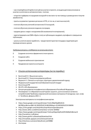- сам crowdsightsearchingбесплатныйкакучастие в проекте,новыдачадипломаученикамза
участие и учителямза наставничеством- платная;
- открытие турфирмыпопродажамэкскурсийпо местами тут же помощь в размещениии покупке
авиабилетов;
- грантына развитие туризмав регионах отРГО, от гос-ва,от местных властей;
- платное обучение учителейсоставлению3-Dэкскурсий;
- платное обучение учениковсозданиюлонгридов;
- продажа диска с видео-экскурсиями(безвозможностикопирования);
- зарегистрироватькакСМИ и брать платуза публикациии выдавать сертификато совершении
публикации;
- школыи учителясмогутзаработать- предоставляятуристамплощадкуиаудиториюдля
проведениямини-уроков
Требуемыересурсыи поддержка на начальномэтапе:
Создание логотипаи фирменногостиляпроекта
Создание сайта
Создание мобильногоприложения
Продвижение проектавинтернете
5. Список источников литературы (не по порядку):
 ВыготскийЛ.С. Мышление иречь
 ВыготскийЛ.С. Психологияразвития ребенка
 ВераксаН. Е. Личностьи культура:структурно-диалектическийподход
 Федеральныйгосударственныйобразовательныйстандарт
 КонституцияРФ
 ФЗ-273 «Об образовании»
 Концепцияразвитиягеографическогообразованияв Российской Федерации
 ПономареваТ. В. Образовательныйтуризм:сущность,целииосновные сегменты
потребителей//Проблемысовременнойэкономики:материалыIV междунар.науч.конф.
(г. Челябинск, февраль2015 г.)
Электронные материалыпогеографическимкартам:
 https://www.google.com/maps/d/viewer?mid=z99qX56qBRxM.kK-
Mz7MIIcyU&msa=0&ll=54.393352%2C19.863281&spn=20.483362%2C39.506836
 https://sites.google.com/site/priklucilospriklucene/predvkusenie
 http://www.adme.ru/vdohnovenie/slova-na-karte-587605/
 https://www.google.com/maps/d/viewer?mid=zp2IGpp1GqfQ.kUfOrNdI8eDU&msa=0
 http://narodmon.ru/#!about
 http://www.gisinfo.ru/download/download.htm
 http://itroadlabs.appspot.com/articles/article4.do
 http://tvkultura.ru/anons/index/brand_id/43908/
 Инстаграм
 