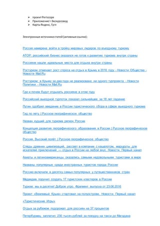  проектPeriscope
 Приложение I-Экскурсовод
 КартыЯндекс, Гугл
Электронные источникистатей (активныессылки):
Россия намерена войти в тройку мировых лидеров по въездному туризму
АТОР: российский бизнес оказался не готов к развитию туризма внутри страны
Россияне нашли идеальные места для отдыха внутри страны
Ростуризм отмечает рост спроса на отдых в Крыму в 2016 году - Новости Общества -
Новости Mail.Ru
Ростуризм: в Крыму за два года не реализовано ни одного турпроекта - Новости
Политики - Новости Mail.Ru
Где и почем будут отдыхать россияне в этом году
Российский выездной турпоток показал сильнейшее за 18 лет падение
Путин одобрил введение в России туристического сбора в сфере выездного туризма
Гид по лету | Русское географическое общество
Назван худший для туризма регион России
Концепция развития географического образования в России | Русское географическое
общество
Россия. Высокий полёт | Русское географическое общество
Следы древних цивилизаций, рассвет в компании с кашалотом, маршруты для
искателей приключений — отдых в России на любой вкус. Новости. Первый канал
Азиаты и латиноамериканцы оказались самыми недовольными туристами в мире
Названы популярные среди иностранных туристов города России
Россию включили в десятку самых популярных у путешественников стран
Медведев поручил создать 17 туристских кластеров в России
Туризм: мы в десятке! Доброе утро. Фрагмент выпуска от 23.06.2016
Проект «Вежливый Крым» стартовал на полуострове. Новости. Первый канал
«Туристические Игры»
Отдых за рубежом подорожал для россиян на 37 процентов
Петербуржец заплатил 230 тысяч рублей за поездку на такси до Магадана
 