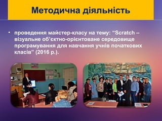 Методична діяльність
• проведення майстер-класу на тему: “Scratch –
візуальне об’єктно-орієнтоване середовище
програмування для навчання учнів початкових
класів” (2016 р.).
 