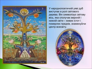 • У народнопоетичній уяві дуб
виступає в ролі світового
дерева. Він символізує світову
вісь, яка сполучає верхній і
нижній світи – живих істот і
померлих предків, знаменуючи
центр всесвіту.
 