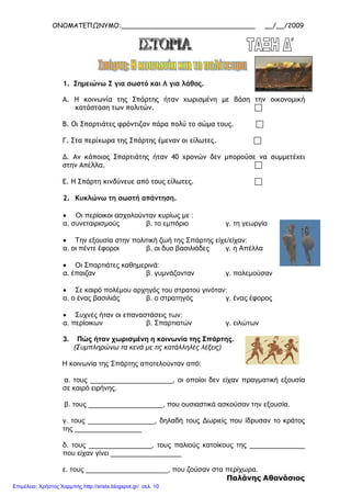 ΟΝΟΜΑΤΕΠΩΝΥΜΟ:_________________________________ __/__/2009
1. Σημειώνω Σ για σωστό και Λ για λάθος.
Α. Η κοινωνία της Σπάρτης ήταν χωρισμένη με βάση την οικονομική
κατάσταση των πολιτών. 
Β. Οι Σπαρτιάτες φρόντιζαν πάρα πολύ το σώμα τους. 
Γ. Στα περίχωρα της Σπάρτης έμεναν οι είλωτες. 
Δ. Αν κάποιος Σπαρτιάτης ήταν 40 χρονών δεν μπορούσε να συμμετέχει
στην Απέλλα. 
Ε. Η Σπάρτη κινδύνευε από τους είλωτες. 
2. Κυκλώνω τη σωστή απάντηση.
• Οι περίοικοι ασχολούνταν κυρίως με :
α. συνεταιρισμούς β. το εμπόριο γ. τη γεωργία
• Την εξουσία στην πολιτική ζωή της Σπάρτης είχε/είχαν:
α. οι πέντε έφοροι β. οι δυο βασιλιάδες γ. η Απέλλα
• Οι Σπαρτιάτες καθημερινά:
α. έπαιζαν β. γυμνάζονταν γ. πολεμούσαν
• Σε καιρό πολέμου αρχηγός του στρατού γινόταν:
α. ο ένας βασιλιάς β. ο στρατηγός γ. ένας έφορος
• Συχνές ήταν οι επαναστάσεις των:
α. περίοικων β. Σπαρτιατών γ. ειλώτων
3. Πώς ήταν χωρισμένη η κοινωνία της Σπάρτης.
(Συμπληρώνω τα κενά με τις κατάλληλες λέξεις)
Η κοινωνία της Σπάρτης αποτελούνταν από:
α. τους _____________________, οι οποίοι δεν είχαν πραγματική εξουσία
σε καιρό ειρήνης.
β. τους ___________________, που ουσιαστικά ασκούσαν την εξουσία.
γ. τους _________________, δηλαδή τους Δωριείς που ίδρυσαν το κράτος
της _________________
δ. τους ________________, τους παλιούς κατοίκους της ______________
που είχαν γίνει __________________
ε. τους _____________________, που ζούσαν στα περίχωρα.
Παλάνης Αθανάσιος
Επιμέλεια: Χρήστος Χαρμπής http://xristx.blogspot.gr/ σελ. 10
 