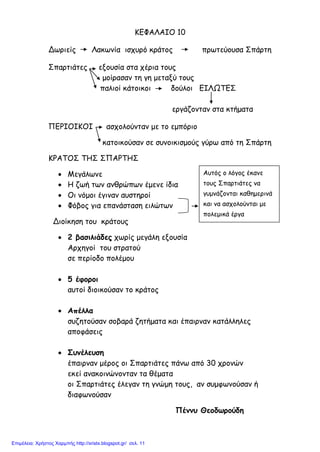 ΚΕΦΑΛΑΙΟ 10
Δωριείς Λακωνία ισχυρό κράτος πρωτεύουσα Σπάρτη
Σπαρτιάτες εξουσία στα χέρια τους
μοίρασαν τη γη μεταξύ τους
παλιοί κάτοικοι δούλοι ΕΙΛΩΤΕΣ
εργάζονταν στα κτήματα
ΠΕΡΙΟΙΚΟΙ ασχολούνταν με το εμπόριο
κατοικούσαν σε συνοικισμούς γύρω από τη Σπάρτη
ΚΡΑΤΟΣ ΤΗΣ ΣΠΑΡΤΗΣ
• Μεγάλωνε
• Η ζωή των ανθρώπων έμενε ίδια
• Οι νόμοι έγιναν αυστηροί
• Φόβος για επανάσταση ειλώτων
Διοίκηση του κράτους
• 2 βασιλιάδες χωρίς μεγάλη εξουσία
Αρχηγοί του στρατού
σε περίοδο πολέμου
• 5 έφοροι
αυτοί διοικούσαν το κράτος
• Απέλλα
συζητούσαν σοβαρά ζητήματα και έπαιρναν κατάλληλες
αποφάσεις
• Συνέλευση
έπαιρναν μέρος οι Σπαρτιάτες πάνω από 30 χρονών
εκεί ανακοινώνονταν τα θέματα
οι Σπαρτιάτες έλεγαν τη γνώμη τους, αν συμφωνούσαν ή
διαφωνούσαν
Πέννυ Θεοδωρούδη
Αυτός ο λόγος έκανε
τους Σπαρτιάτες να
γυμνάζονται καθημερινά
και να ασχολούνται με
πολεμικά έργα
Επιμέλεια: Χρήστος Χαρμπής http://xristx.blogspot.gr/ σελ. 11
 