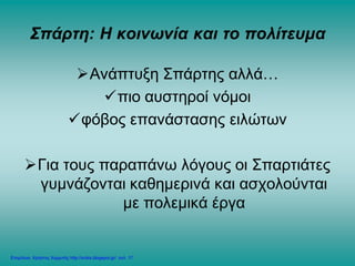 Σπάρτη: Η κοινωνία και το πολίτευμα
Ανάπτυξη Σπάρτης αλλά…
πιο αυστηροί νόμοι
φόβος επανάστασης ειλώτων
Για τους παραπάνω λόγους οι Σπαρτιάτες
γυμνάζονται καθημερινά και ασχολούνται
με πολεμικά έργα
Επιμέλεια: Χρήστος Χαρμπής http://xristx.blogspot.gr/ σελ. 17
 