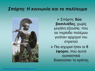 Σπάρτη: Η κοινωνία και το πολίτευμα
 Σπάρτη: δύο
βασιλιάδες, χωρίς
μεγάλη εξουσία, που
σε περίοδο πολέμου
γινόταν αρχηγοί του
στρατού
 Πιο ισχυροί ήταν οι 5
έφοροι, που αυτοί
ουσιαστικά
διοικούσαν το κράτος
Επιμέλεια: Χρήστος Χαρμπής http://xristx.blogspot.gr/ σελ. 20
 